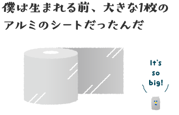 僕は生まれる前、大きな1枚のアルミのシートだったんだ