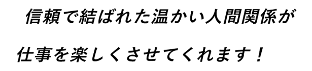 信頼で結ばれた温かい人間関係が仕事を楽しくさせてくれます！