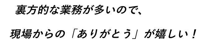 裏方的な業務が多いので、現場からの「ありがとう」が嬉しい！