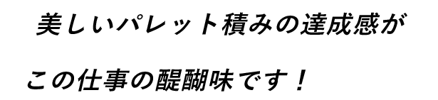 美しいパレット積みの達成感がこの仕事の醍醐味です！